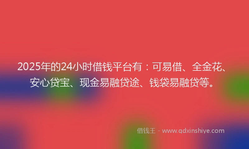 2025年的24小时借钱平台有：可易借、全金花、安心贷宝、现金易融贷途、钱袋易融贷等。