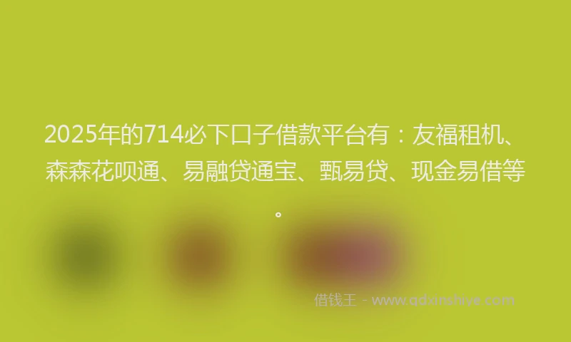 2025年的714必下口子借款平台有：友福租机、森森花呗通、易融贷通宝、甄易贷、现金易借等。