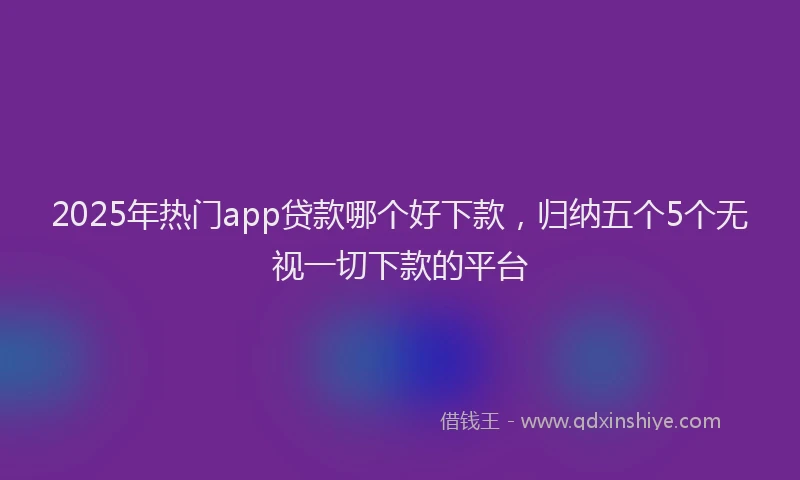 2025年热门app贷款哪个好下款，归纳五个5个无视一切下款的平台