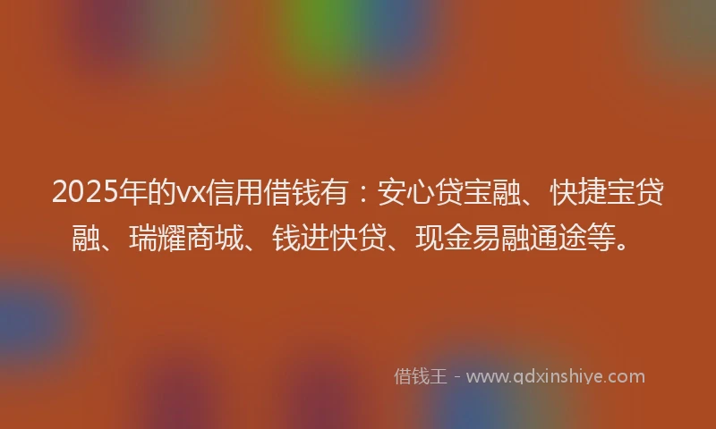 2025年的vx信用借钱有：安心贷宝融、快捷宝贷融、瑞耀商城、钱进快贷、现金易融通途等。