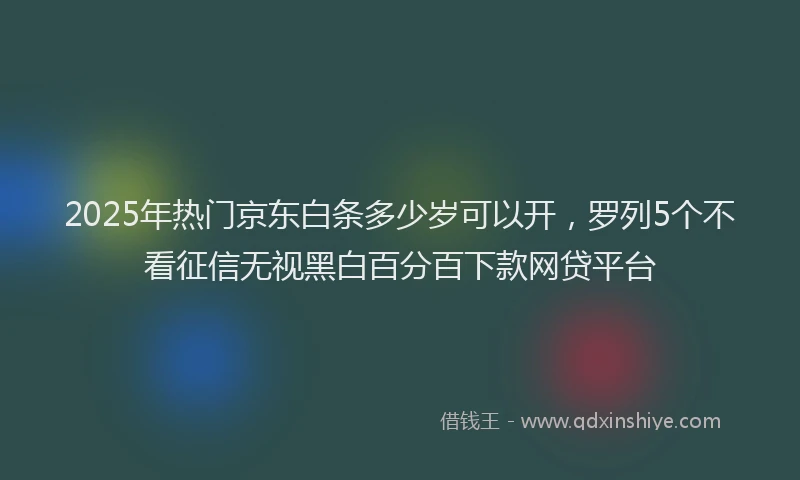 2025年热门京东白条多少岁可以开，罗列5个不看征信无视黑白百分百下款网贷平台