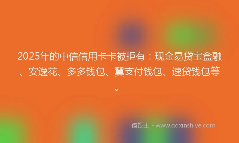 2025年的中信信用卡卡被拒有：现金易贷宝盒融、安逸花、多多钱包、翼支付钱包、速贷钱包等。