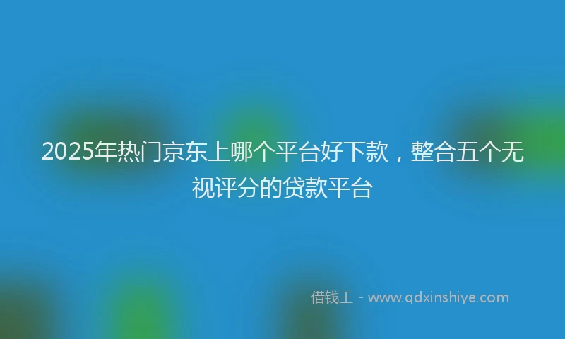 2025年热门京东上哪个平台好下款，整合五个无视评分的贷款平台