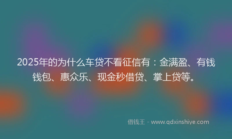 2025年的为什么车贷不看征信有：金满盈、有钱钱包、惠众乐、现金秒借贷、掌上贷等。