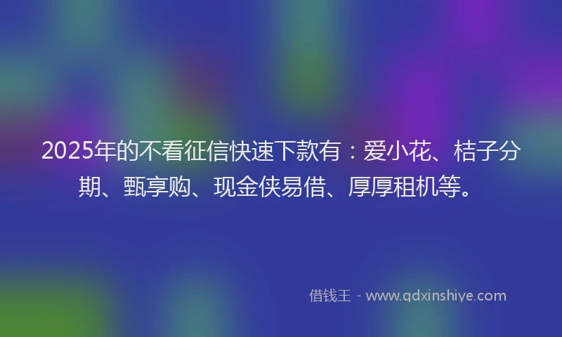 2025年的不看征信快速下款有：爱小花、桔子分期、甄享购、现金侠易借、厚厚租机等。