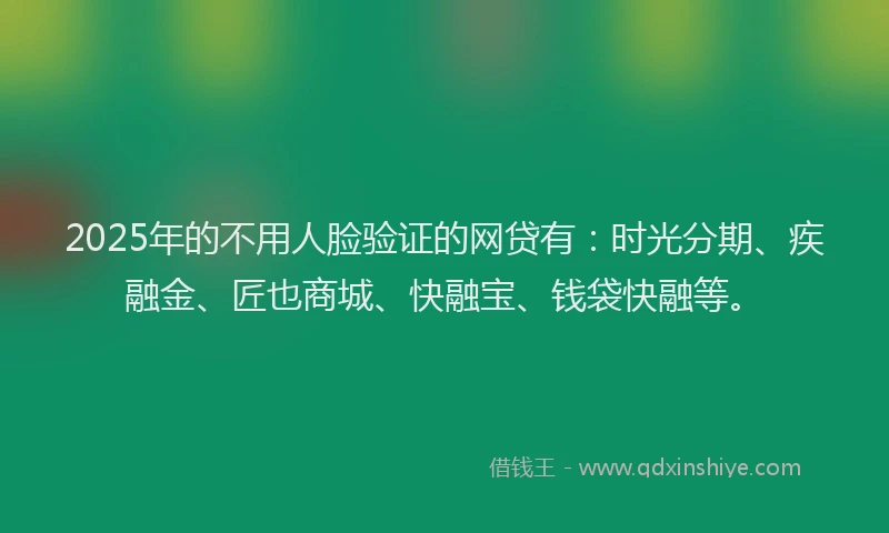 2025年的不用人脸验证的网贷有：时光分期、疾融金、匠也商城、快融宝、钱袋快融等。