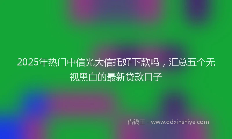 2025年热门中信光大信托好下款吗，汇总五个无视黑白的最新贷款口子