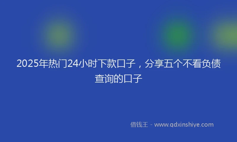 2025年热门24小时下款口子，分享五个不看负债查询的口子