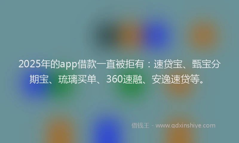 2025年的app借款一直被拒有：速贷宝、甄宝分期宝、琉璃买单、360速融、安逸速贷等。