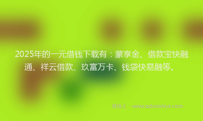 2025年的一元借钱下载有：蒙享金、借款宝快融通、祥云借款、玖富万卡、钱袋快易融等。