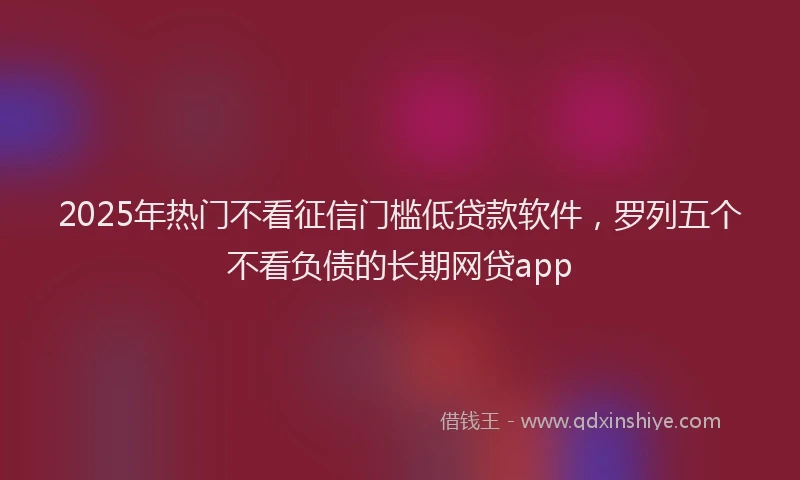 2025年热门不看征信门槛低贷款软件，罗列五个不看负债的长期网贷app