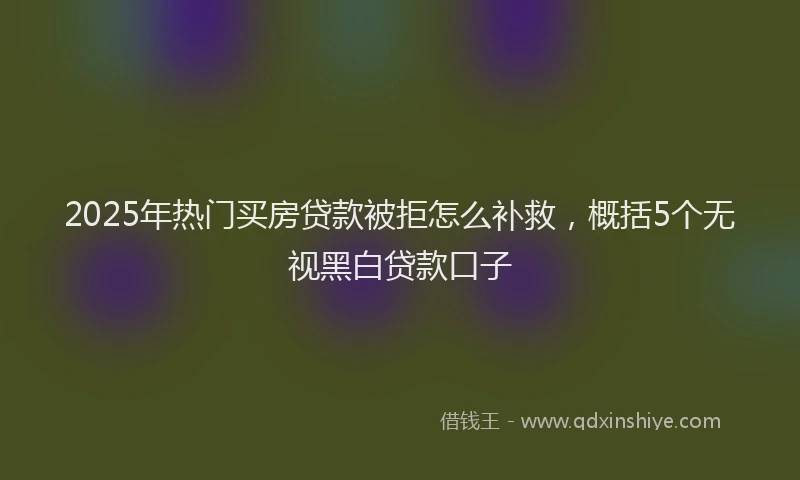 2025年热门买房贷款被拒怎么补救，概括5个无视黑白贷款口子