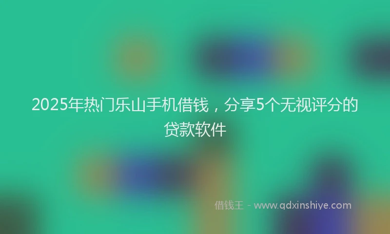 2025年热门乐山手机借钱，分享5个无视评分的贷款软件