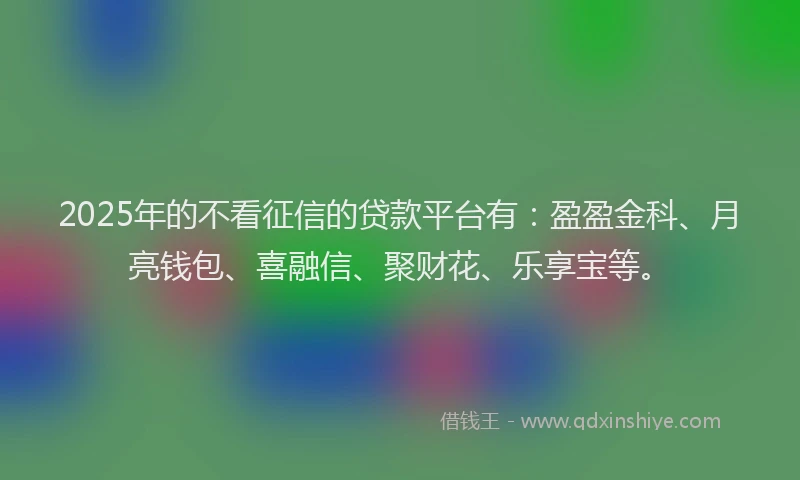 2025年的不看征信的贷款平台有：盈盈金科、月亮钱包、喜融信、聚财花、乐享宝等。