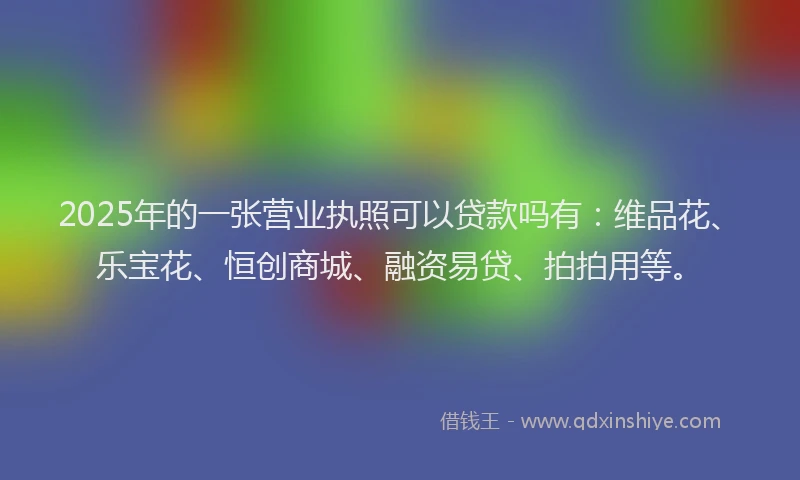 2025年的一张营业执照可以贷款吗有：维品花、乐宝花、恒创商城、融资易贷、拍拍用等。