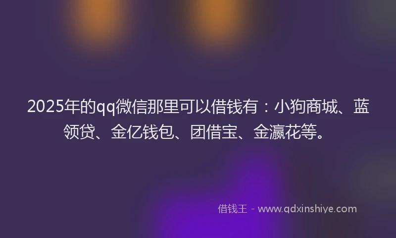 2025年的qq微信那里可以借钱有：小狗商城、蓝领贷、金亿钱包、团借宝、金瀛花等。