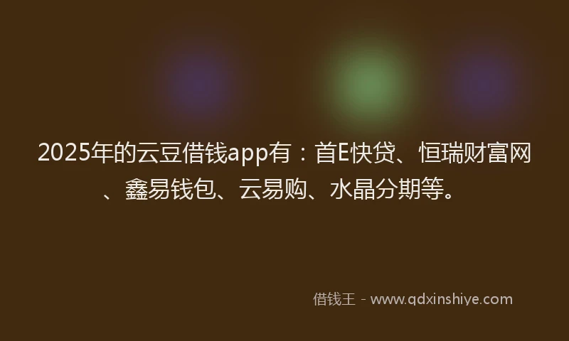 2025年的云豆借钱app有：首E快贷、恒瑞财富网、鑫易钱包、云易购、水晶分期等。