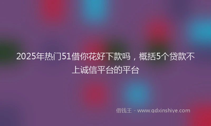 2025年热门51借你花好下款吗，概括5个贷款不上诚信平台的平台