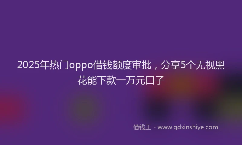 2025年热门oppo借钱额度审批，分享5个无视黑花能下款一万元口子