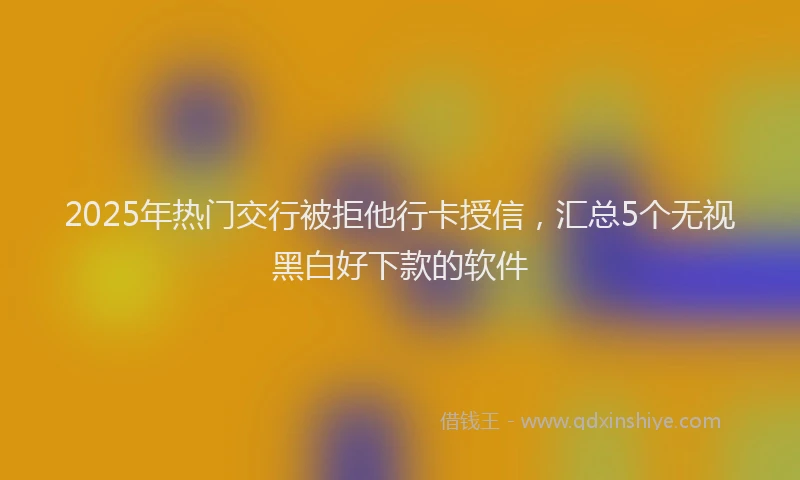 2025年热门交行被拒他行卡授信，汇总5个无视黑白好下款的软件