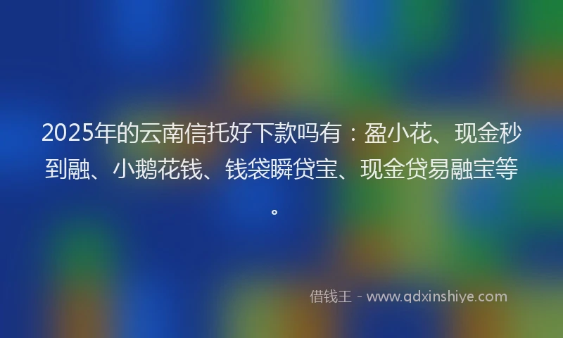 2025年的云南信托好下款吗有：盈小花、现金秒到融、小鹅花钱、钱袋瞬贷宝、现金贷易融宝等。