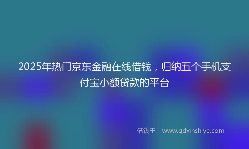 2025年热门京东金融在线借钱，归纳五个手机支付宝小额贷款的平台