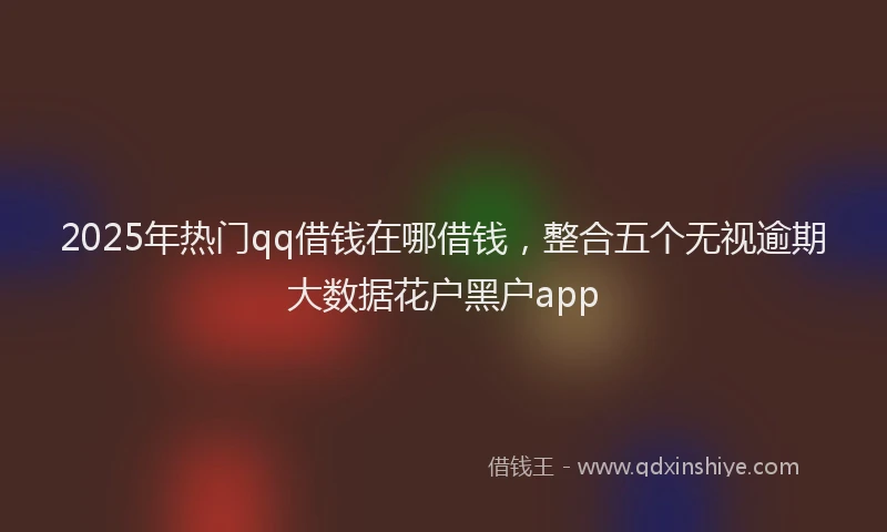2025年热门qq借钱在哪借钱，整合五个无视逾期大数据花户黑户app
