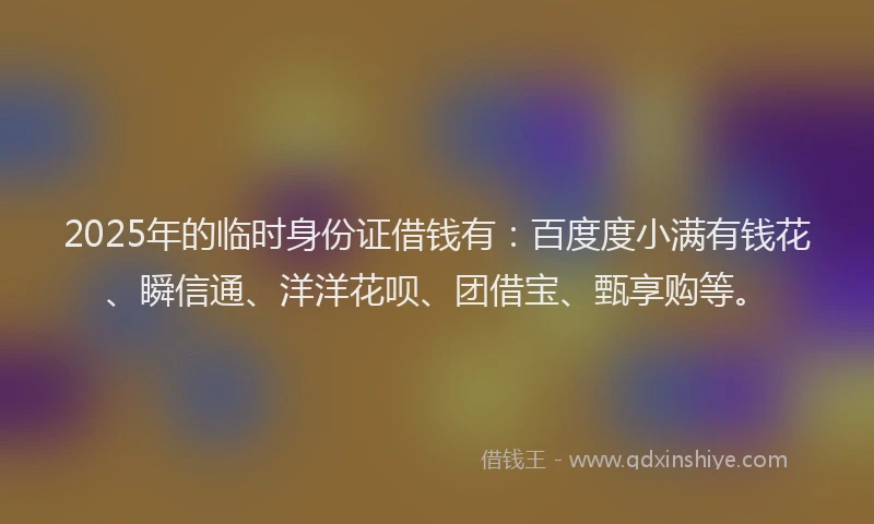 2025年的临时身份证借钱有：百度度小满有钱花、瞬信通、洋洋花呗、团借宝、甄享购等。
