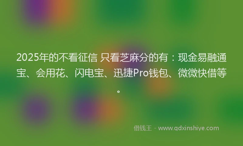 2025年的不看征信 只看芝麻分的有：现金易融通宝、会用花、闪电宝、迅捷Pro钱包、微微快借等。