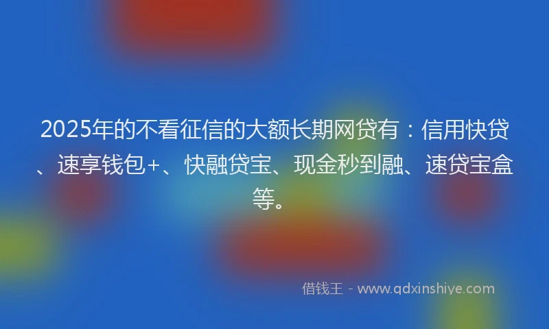 2025年的不看征信的大额长期网贷有：信用快贷、速享钱包+、快融贷宝、现金秒到融、速贷宝盒等。