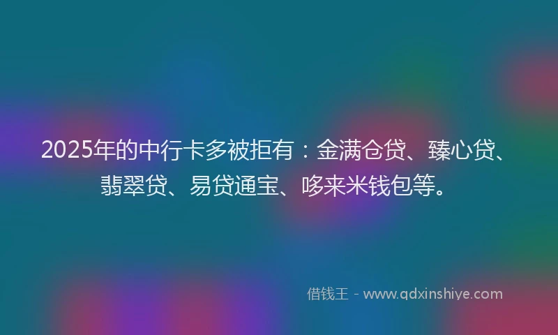 2025年的中行卡多被拒有：金满仓贷、臻心贷、翡翠贷、易贷通宝、哆来米钱包等。