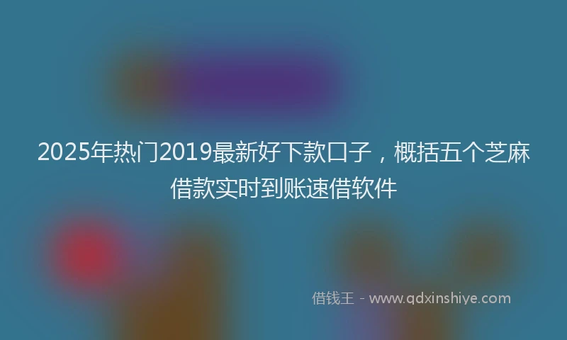 2025年热门2019最新好下款口子，概括五个芝麻借款实时到账速借软件