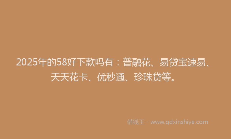 2025年的58好下款吗有：普融花、易贷宝速易、天天花卡、优秒通、珍珠贷等。