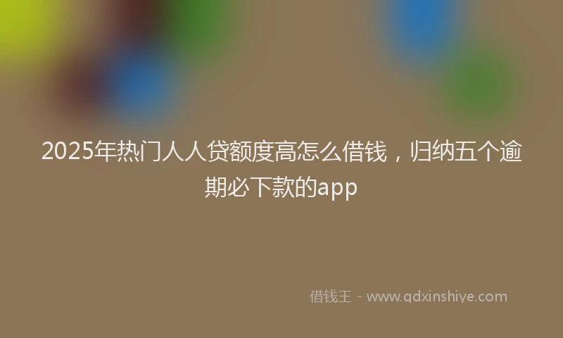 2025年热门人人贷额度高怎么借钱，归纳五个逾期必下款的app