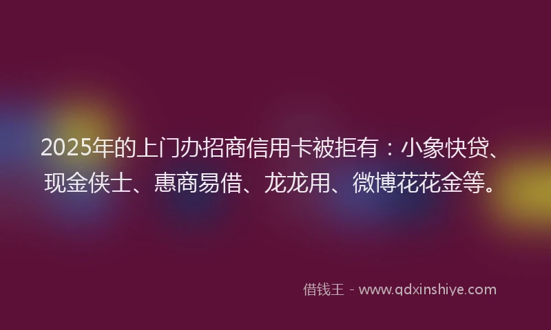 2025年的上门办招商信用卡被拒有：小象快贷、现金侠士、惠商易借、龙龙用、微博花花金等。