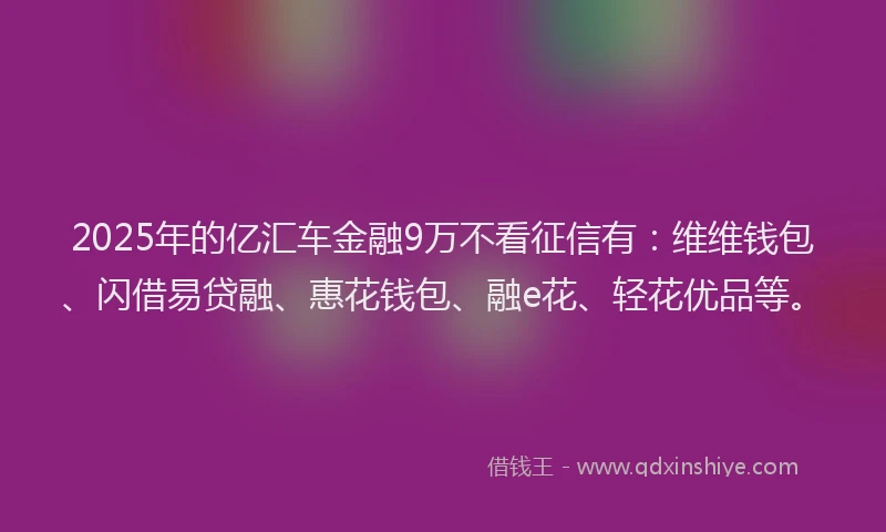 2025年的亿汇车金融9万不看征信有：维维钱包、闪借易贷融、惠花钱包、融e花、轻花优品等。