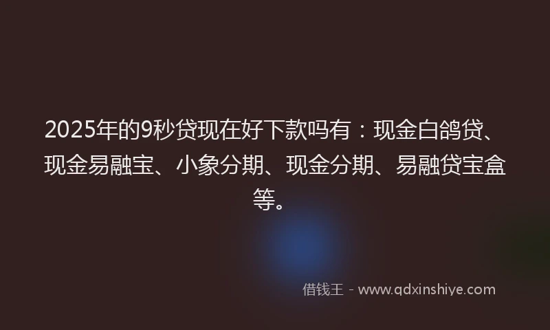 2025年的9秒贷现在好下款吗有：现金白鸽贷、现金易融宝、小象分期、现金分期、易融贷宝盒等。