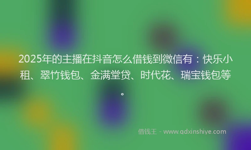2025年的主播在抖音怎么借钱到微信有：快乐小租、翠竹钱包、金满堂贷、时代花、瑞宝钱包等。