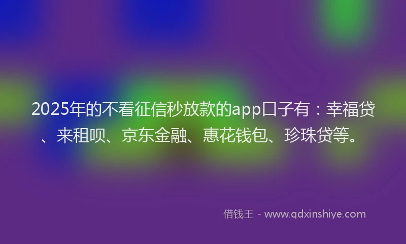 2025年的不看征信秒放款的app口子有：幸福贷、来租呗、京东金融、惠花钱包、珍珠贷等。