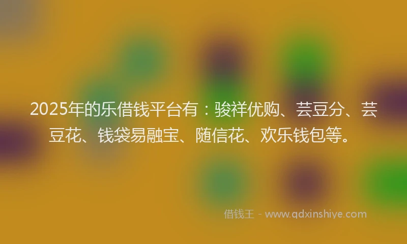 2025年的乐借钱平台有：骏祥优购、芸豆分、芸豆花、钱袋易融宝、随信花、欢乐钱包等。