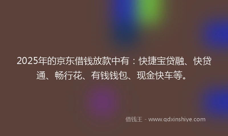 2025年的京东借钱放款中有：快捷宝贷融、快贷通、畅行花、有钱钱包、现金快车等。