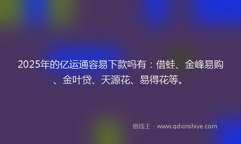 2025年的亿运通容易下款吗有：借蛙、金峰易购、金叶贷、天源花、易得花等。