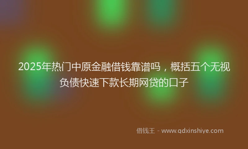 2025年热门中原金融借钱靠谱吗，概括五个无视负债快速下款长期网贷的口子