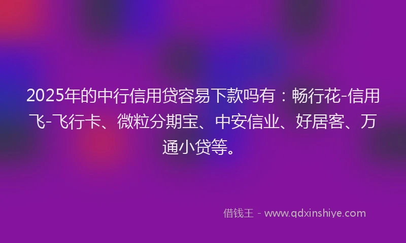 2025年的中行信用贷容易下款吗有：畅行花-信用飞-飞行卡、微粒分期宝、中安信业、好居客、万通小贷等。