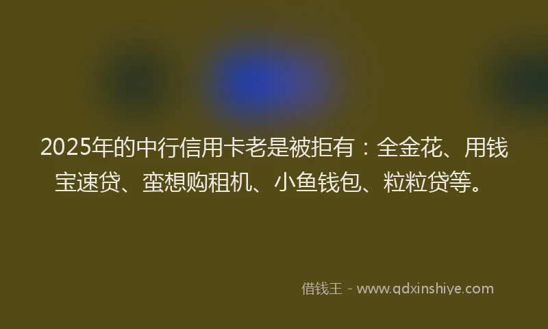 2025年的中行信用卡老是被拒有：全金花、用钱宝速贷、蛮想购租机、小鱼钱包、粒粒贷等。