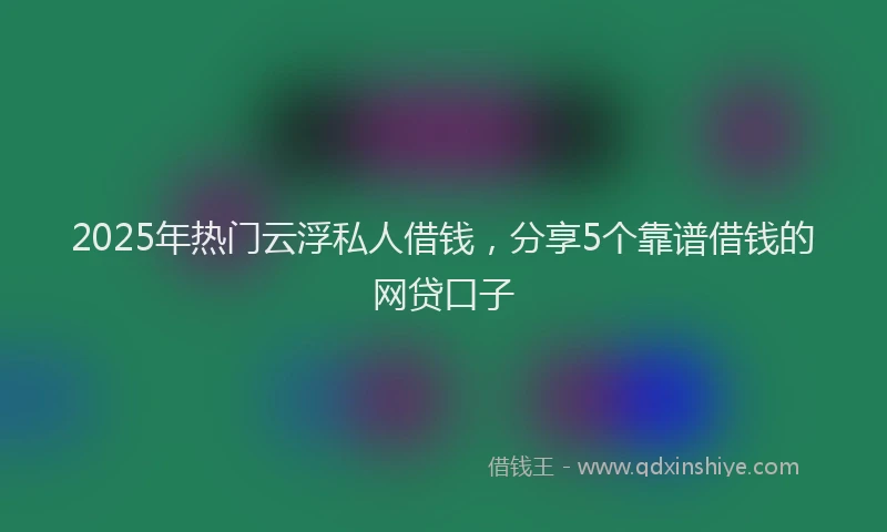2025年热门云浮私人借钱，分享5个靠谱借钱的网贷口子