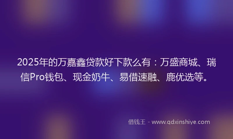 2025年的万嘉鑫贷款好下款么有：万盛商城、瑞信Pro钱包、现金奶牛、易借速融、鹿优选等。
