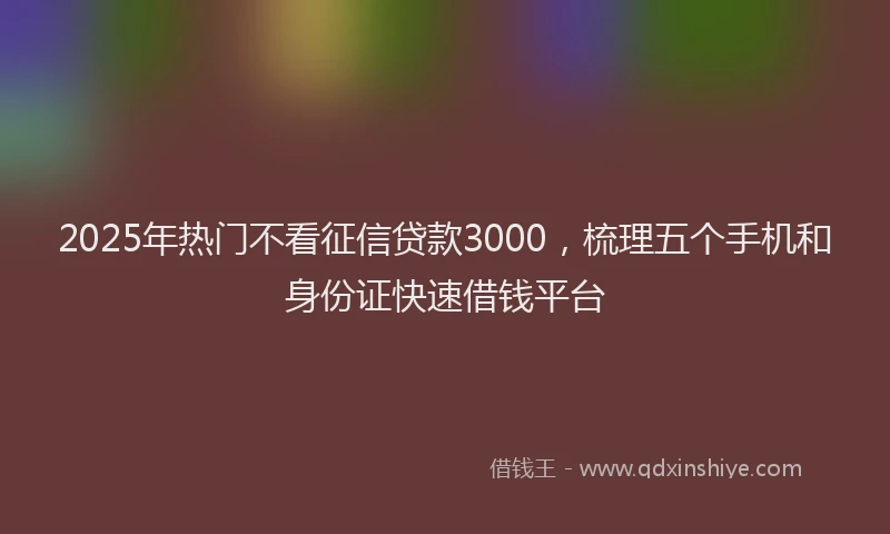 2025年热门不看征信贷款3000，梳理五个手机和身份证快速借钱平台