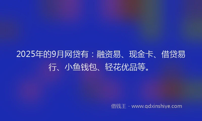 2025年的9月网贷有：融资易、现金卡、借贷易行、小鱼钱包、轻花优品等。
