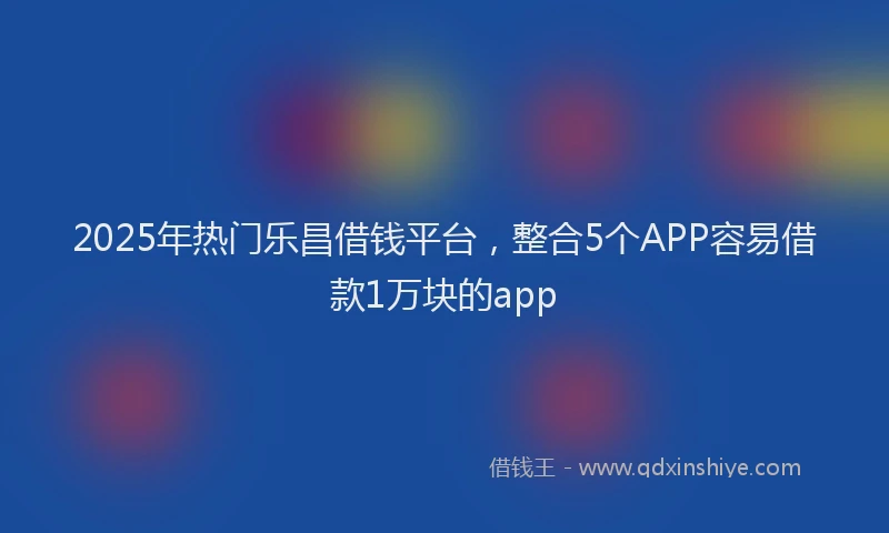 2025年热门乐昌借钱平台，整合5个APP容易借款1万块的app